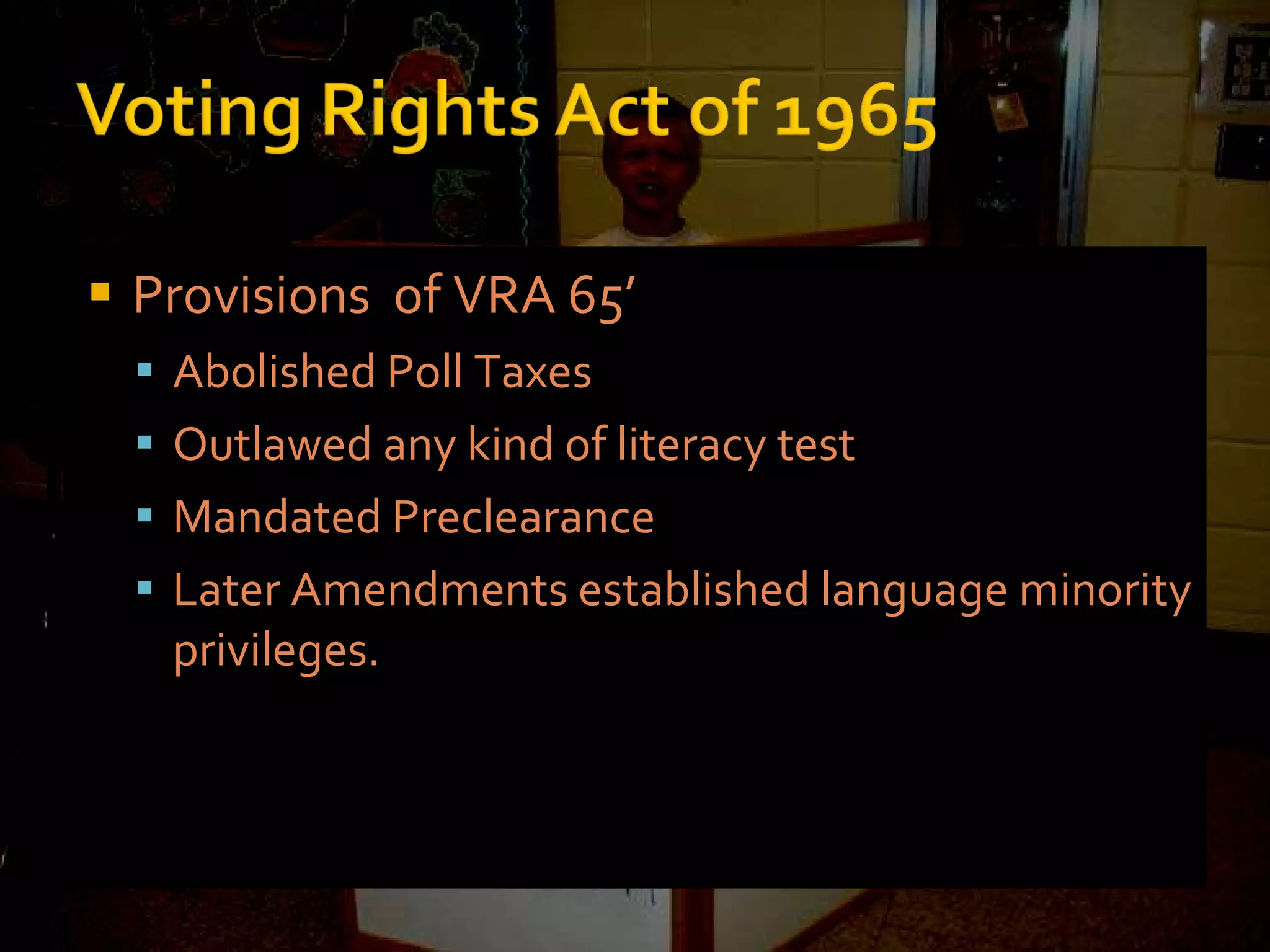 Provisions  of VRA 65’ Abolished Poll Taxes Outlawed any kind of literacy test Mandated Preclearance Later Amendments established language minority privileges. 
