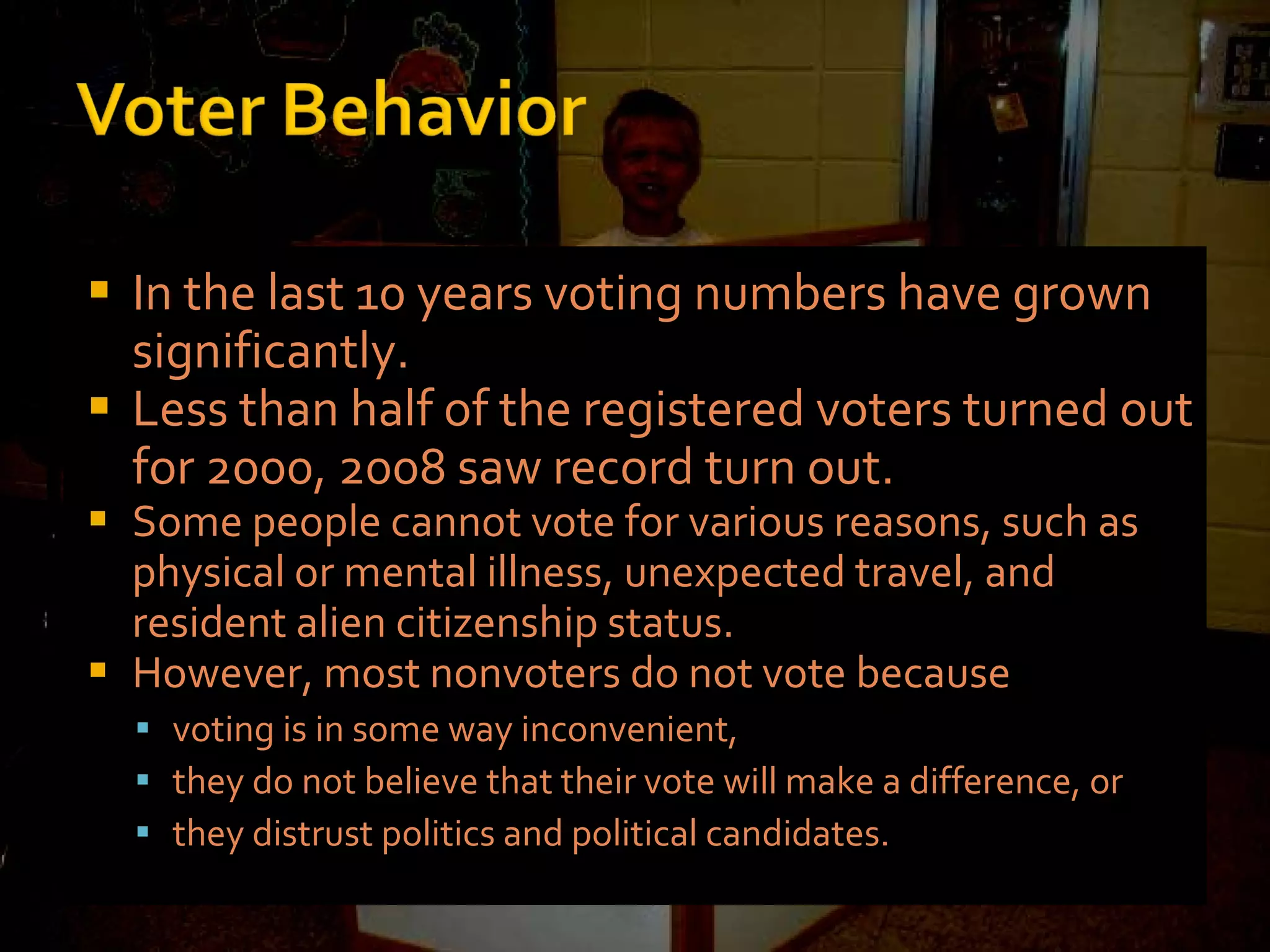 In the last 10 years voting numbers have grown significantly. Less than half of the registered voters turned out for 2000, 2008 saw record turn out. Some people cannot vote for various reasons, such as physical or mental illness, unexpected travel, and resident alien citizenship status. However, most nonvoters do not vote because voting is in some way inconvenient, they do not believe that their vote will make a difference, or they distrust politics and political candidates. 