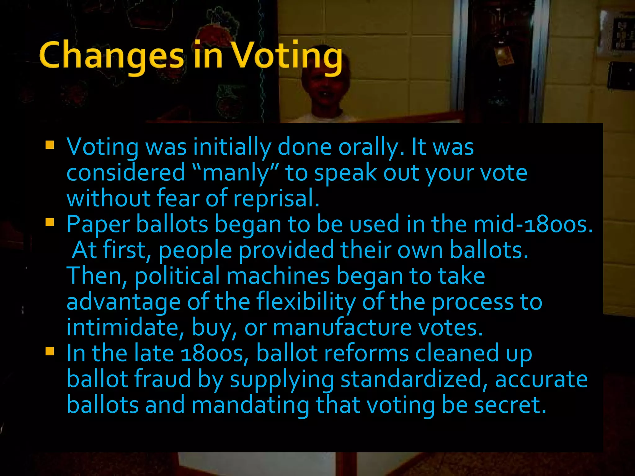Voting was initially done orally. It was considered “manly” to speak out your vote without fear of reprisal. Paper ballots began to be used in the mid-1800s.  At first, people provided their own ballots.  Then, political machines began to take advantage of the flexibility of the process to intimidate, buy, or manufacture votes. In the late 1800s, ballot reforms cleaned up ballot fraud by supplying standardized, accurate ballots and mandating that voting be secret. 