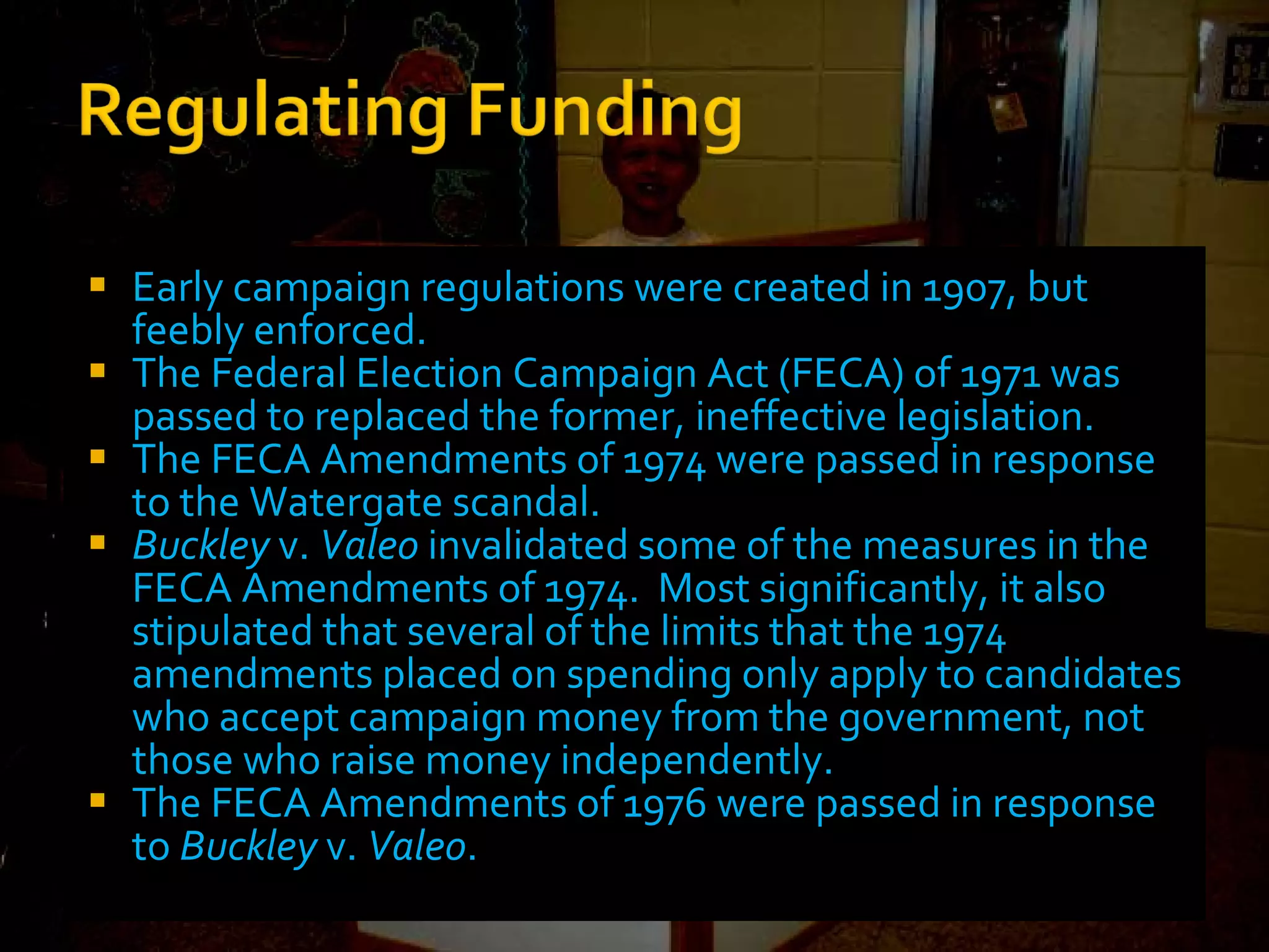 Early campaign regulations were created in 1907, but feebly enforced. The Federal Election Campaign Act (FECA) of 1971 was passed to replaced the former, ineffective legislation. The FECA Amendments of 1974 were passed in response to the Watergate scandal. Buckley  v.  Valeo  invalidated some of the measures in the FECA Amendments of 1974.  Most significantly, it also stipulated that several of the limits that the 1974 amendments placed on spending only apply to candidates who accept campaign money from the government, not those who raise money independently. The FECA Amendments of 1976 were passed in response to  Buckley  v.  Valeo . 