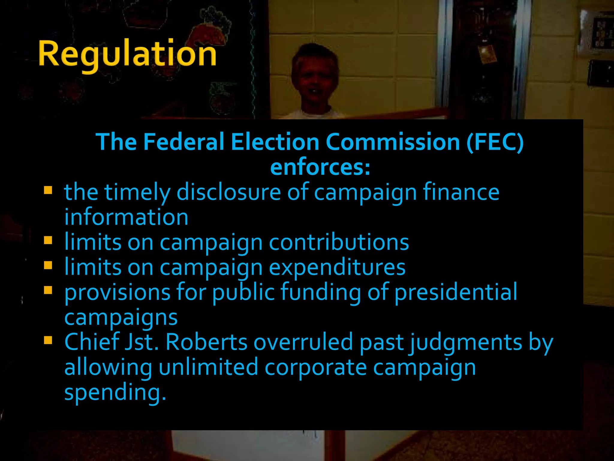 The Federal Election Commission (FEC) enforces: the timely disclosure of campaign finance information limits on campaign contributions limits on campaign expenditures provisions for public funding of presidential campaigns Chief Jst. Roberts overruled past judgments by allowing unlimited corporate campaign spending. 
