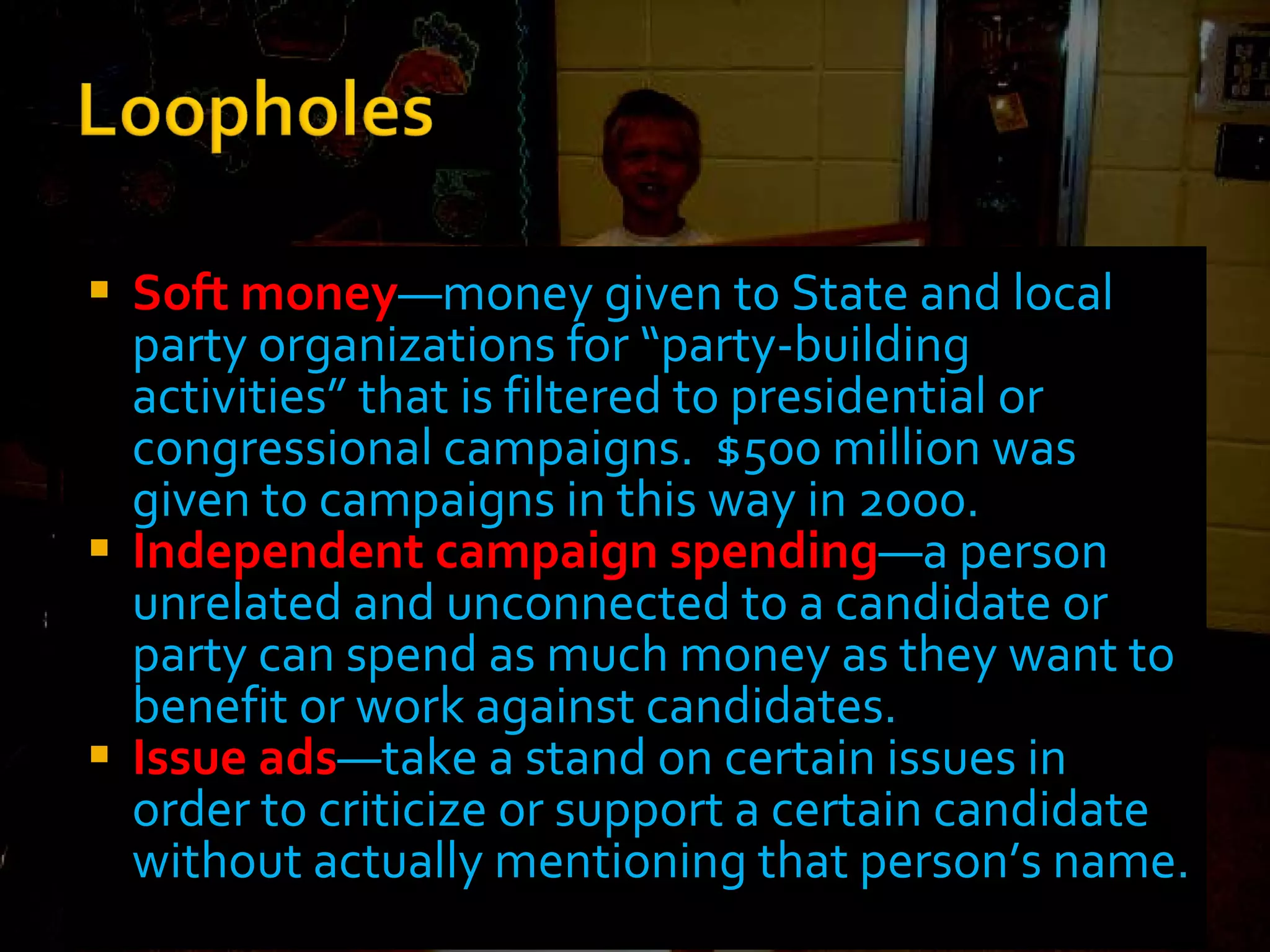 Soft money —money given to State and local party organizations for “party-building activities” that is filtered to presidential or congressional campaigns.  $500 million was given to campaigns in this way in 2000. Independent campaign spending —a person unrelated and unconnected to a candidate or party can spend as much money as they want to benefit or work against candidates. Issue ads —take a stand on certain issues in order to criticize or support a certain candidate without actually mentioning that person’s name. 