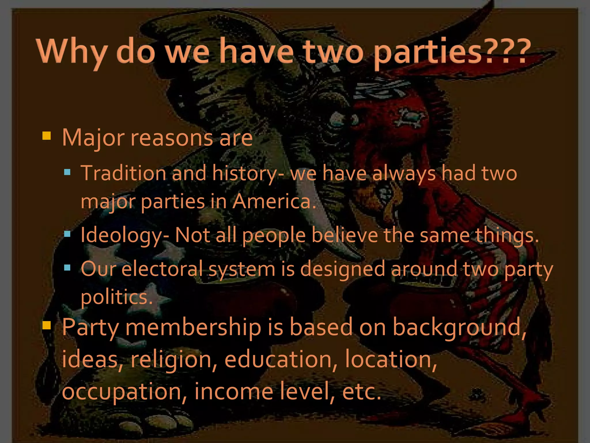 Major reasons are Tradition and history- we have always had two major parties in America. Ideology- Not all people believe the same things. Our electoral system is designed around two party politics. Party membership is based on background, ideas, religion, education, location, occupation, income level, etc. 