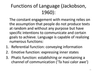 Functions of Language (Jackobson, 1960):11	The constant engagement with meaning relies on the assumption that people do not produce texts at random and without any purpose but have specific intentions to communicate and certain goals to achieve. Language is capable of realizing numerous functions:Referential function: conveying informationEmotive function: expressing inner statesPhatic function: establishing or maintaining a channel of communication (‘Ta hasicalor awe’)