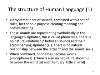 The structure of Human Language (1)13= a systematic set of sounds, combined with a set of rules, for the sole purpose creating meaning and communicating. These sounds are representing symbolically in the language’s alphabet, this is called phonemes. There is no natural relationship between sounds and their accompanying alphabet (e.g. there is no natural relationship between the letter ‘c’ and the sound ‘see’)When combined, phonemes become words (=morphemes). (There is also no natural relationship between the word cat and the fuzzy  little animal)