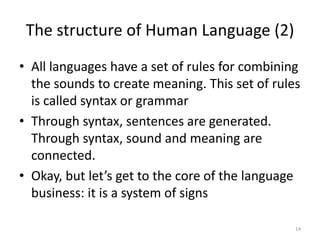 The structure of Human Language (2)14All languages have a set of rules for combining the sounds to create meaning. This set of rules is called syntax or grammarThrough syntax, sentences are generated. Through syntax, sound and meaning are connected.Okay, but let’s get to the core of the language business: it is a system of signs