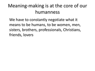 Meaning-making is at the core of our humanness	We have to constantly negotiate what it means to be humans, to be women, men, sisters, brothers, professionals, Christians, friends, lovers