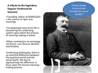 A tribute to the legendary linguist: Ferdinand de SaussureHuman beings communicate through the use of symbolsFounding  father of SEMIOLOGY = the science of signs and meanings