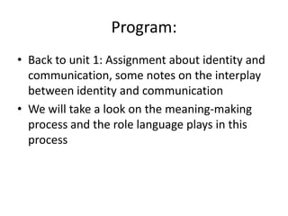 Program:Back to unit 1: Assignment about identity and communication, some notes on the interplay between identity and communicationWe will take a look on the meaning-making process and the role language plays in this process
