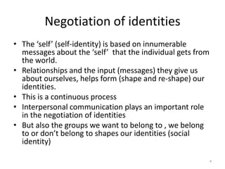Negotiation of identitiesThe ‘self’ (self-identity) is based on innumerable messages about the ‘self’  that the individual gets from the world.Relationships and the input (messages) they give us about ourselves, helps form (shape and re-shape) our identities. This is a continuous processInterpersonal communication plays an important role in the negotiation of identitiesBut also the groups we want to belong to , we belong to or don’t belong to shapes our identities (social identity)4