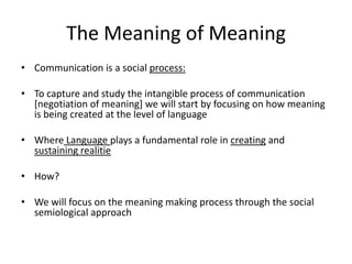 The Meaning of MeaningCommunication is a social process:To capture and study the intangible process of communication [negotiation of meaning] we will start by focusing on how meaning is being created at the level of languageWhereLanguage plays a fundamental role in creating and sustaining realitieHow?We will focus on the meaning making process through the social semiological approach