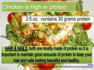 Chicken is high in protein3.5 oz.  contains 30 grams protein HAIR & NAILS: both are mostly made of protein so it is important to maintain good amounts of protein to keep your hair and nails looking beautiful and healthy. Photo: http://www.flickr.com/photos/liormania/535110621/sizes/m/in/photostream/
