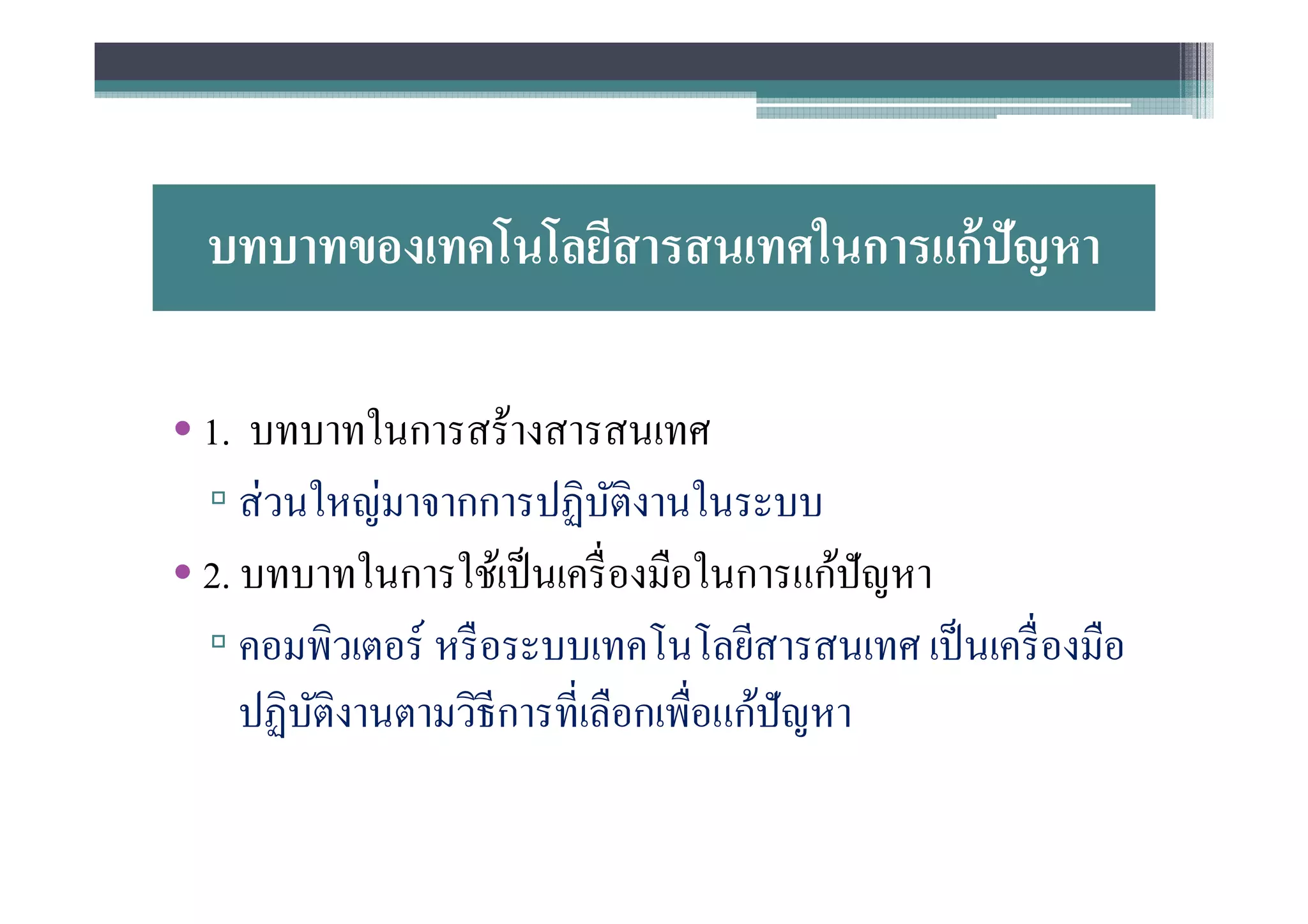 บทบาทของเทคโนโลยีสารสนเทศในการแก้ ปัญหา

• 1. บทบาทในการสร้างสารสนเทศ
  ▫ ส่ วนใหญ่มาจากการปฏิบติงานในระบบ
                             ั
• 2. บทบาทในการใช้เป็ นเครื องมือในการแก้ปัญหา
  ▫ คอมพิวเตอร์ หรื อระบบเทคโนโลยีสารสนเทศ เป็ นเครื องมือ
     ปฏิบติงานตามวิธีการทีเลือกเพือแก้ปัญหา
         ั
 