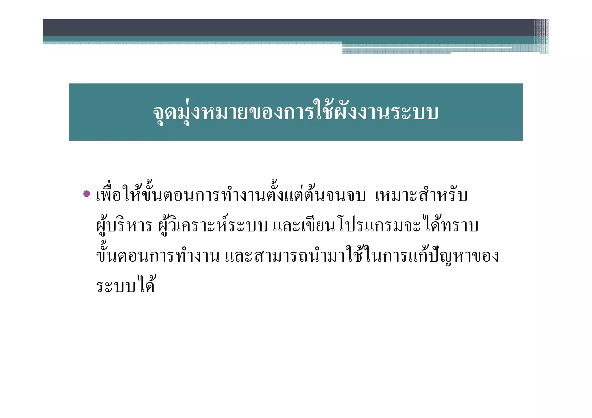 จุดมุ่งหมายของการใช้ ผงงานระบบ
                              ั

• เพือให้ขนตอนการทํางานตังแต่ตนจนจบ เหมาะสําหรับ
           ั                      ้
  ผูบริ หาร ผูวเิ คราะห์ระบบ และเขียนโปรแกรมจะได้ทราบ
    ้         ้
  ขันตอนการทํางาน และสามารถนํามาใช้ในการแก้ปัญหาของ
  ระบบได้
 