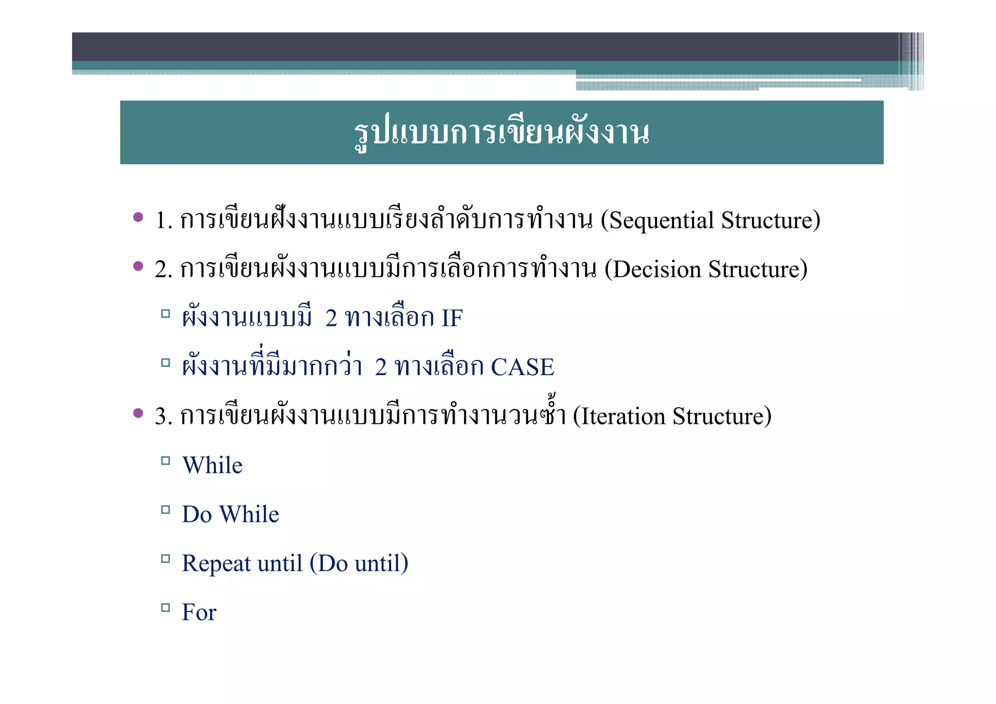 รู ปแบบการเขียนผังงาน
• 1. การเขียนฝังงานแบบเรี ยงลําดับการทํางาน (Sequential Structure)
• 2. การเขียนผังงานแบบมีการเลือกการทํางาน (Decision Structure)
  ▫ ผังงานแบบมี 2 ทางเลือก IF
  ▫ ผังงานทีมีมากกว่า 2 ทางเลือก CASE
• 3. การเขียนผังงานแบบมีการทํางานวนซํา (Iteration Structure)
  ▫ While
  ▫ Do While
  ▫ Repeat until (Do until)
  ▫ For
 