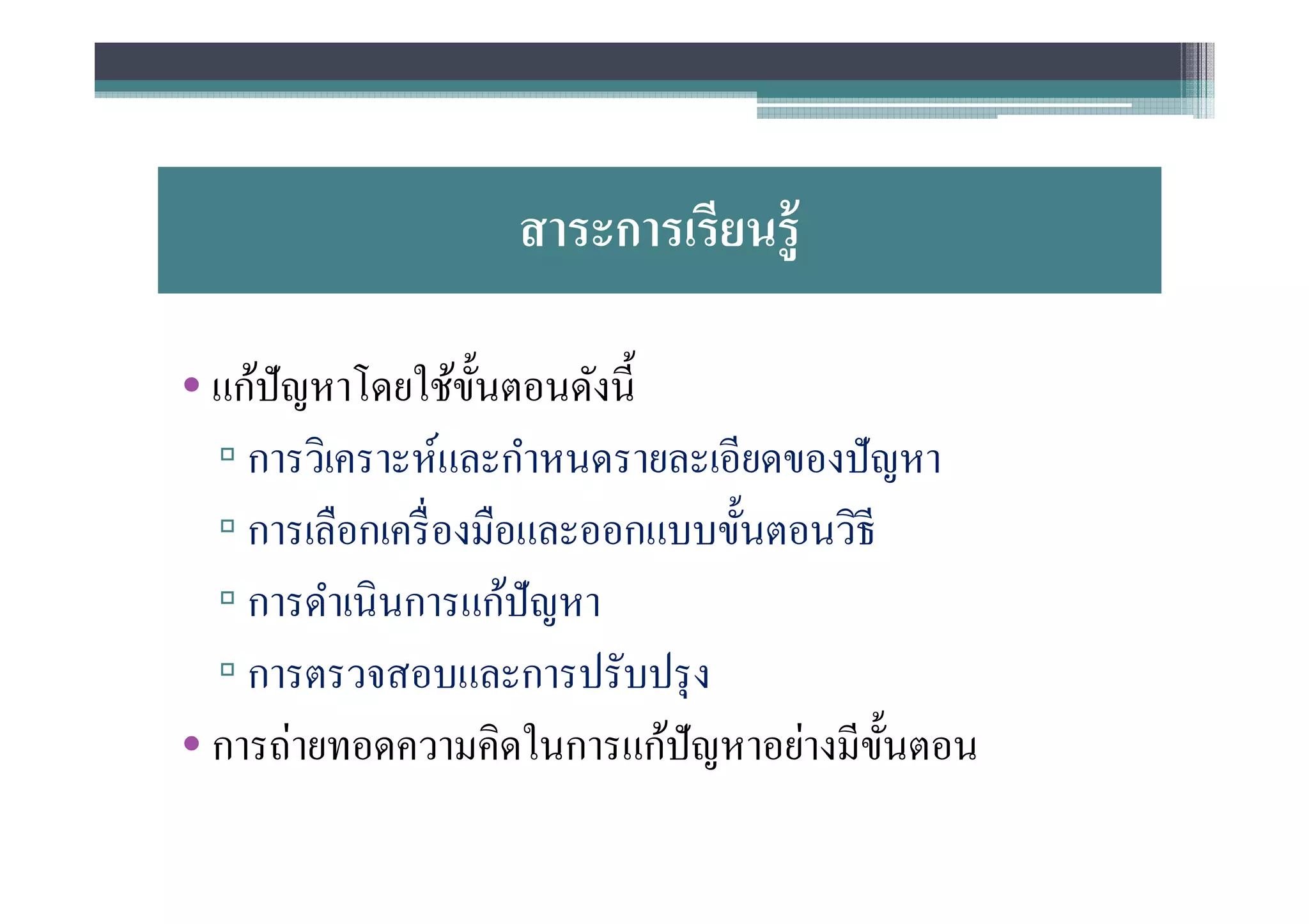 สาระการเรียนรู้

• แก้ปัญหาโดยใช้ขนตอนดังนี
                   ั
  ▫ การวิเคราะห์และกําหนดรายละเอียดของปั ญหา
  ▫ การเลือกเครื องมือและออกแบบขันตอนวิธี
  ▫ การดําเนินการแก้ปัญหา
  ▫ การตรวจสอบและการปรับปรุ ง
• การถ่ายทอดความคิดในการแก้ปัญหาอย่างมีขนตอน
                                          ั
 