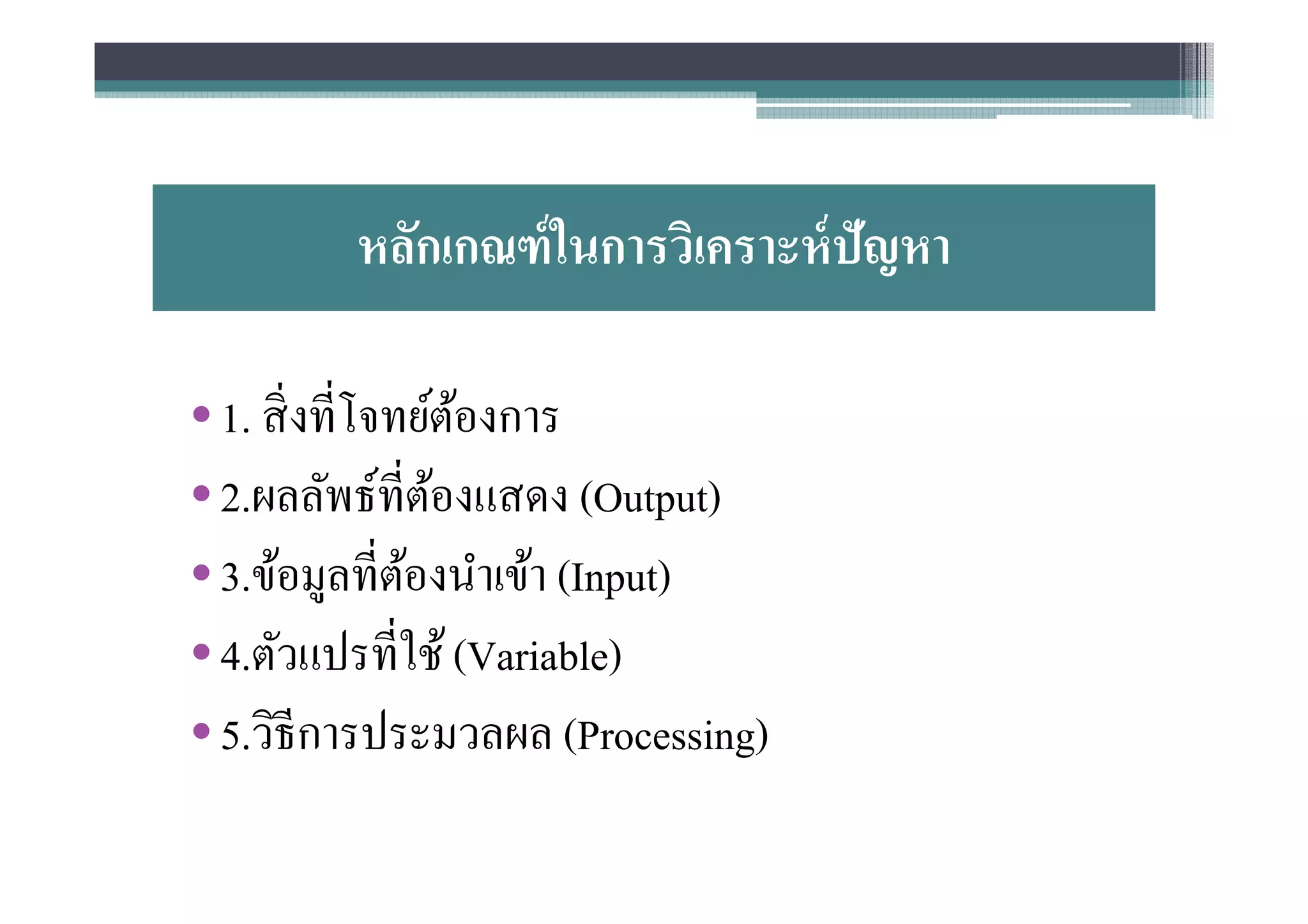หลักเกณฑ์ ในการวิเคราะห์ ปัญหา

• 1. สิ งทีโจทย์ตองการ
                 ้
• 2.ผลลัพธ์ทีต้องแสดง (Output)
• 3.ข้อมูลทีต้องนําเข้า (Input)
• 4.ตัวแปรทีใช้ (Variable)
• 5.วิธีการประมวลผล (Processing)
 