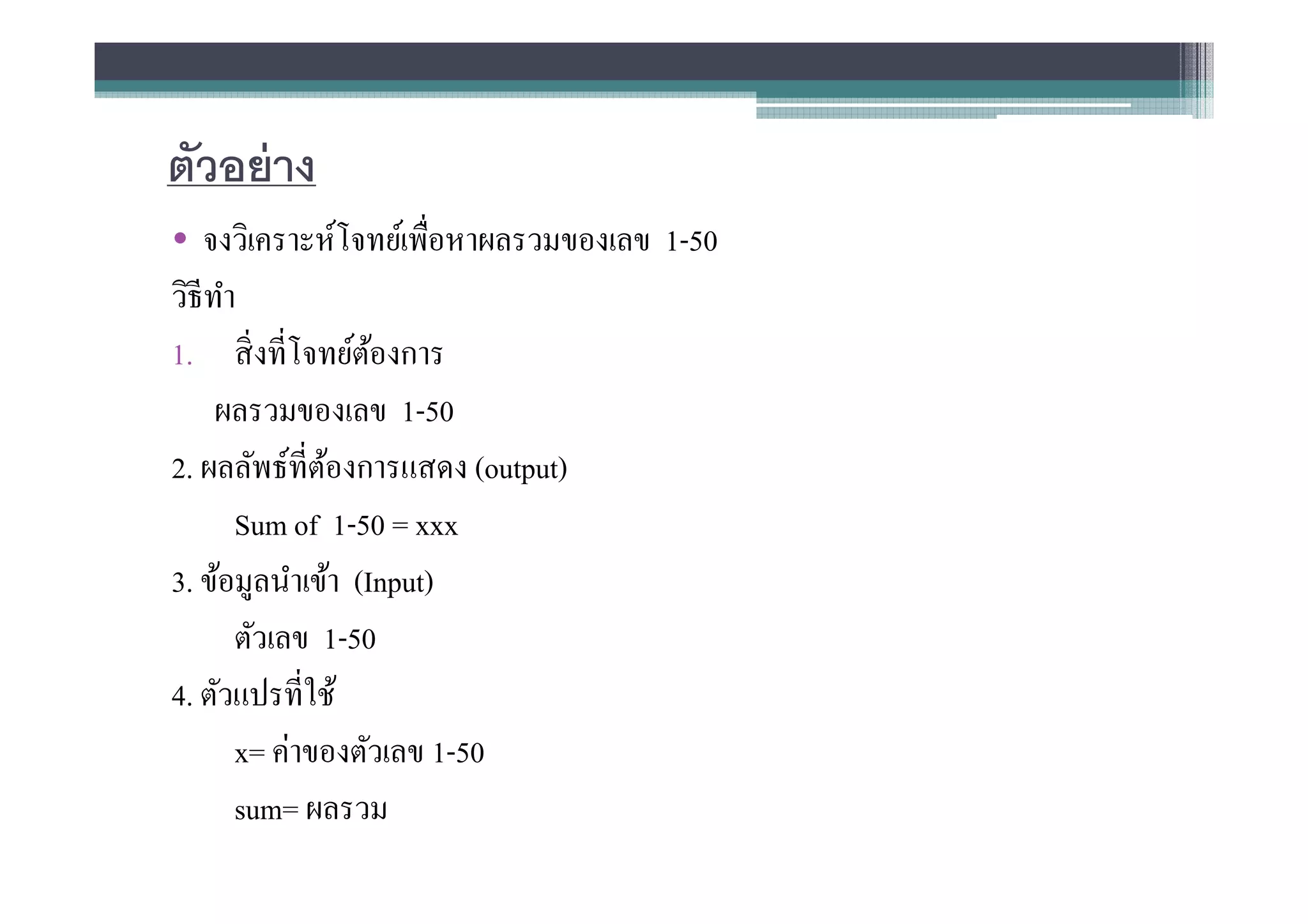 ตัวอย่ าง
• จงวิเคราะห์โจทย์เพือหาผลรวมของเลข 1-50
วิธีทาํ
1. สิ งทีโจทย์ตองการ
                   ้
     ผลรวมของเลข 1-50
2. ผลลัพธ์ทีต้องการแสดง (output)
        Sum of 1-50 = xxx
3. ข้อมูลนําเข้า (Input)
        ตัวเลข 1-50
4. ตัวแปรทีใช้
        x= ค่าของตัวเลข 1-50
        sum= ผลรวม
 