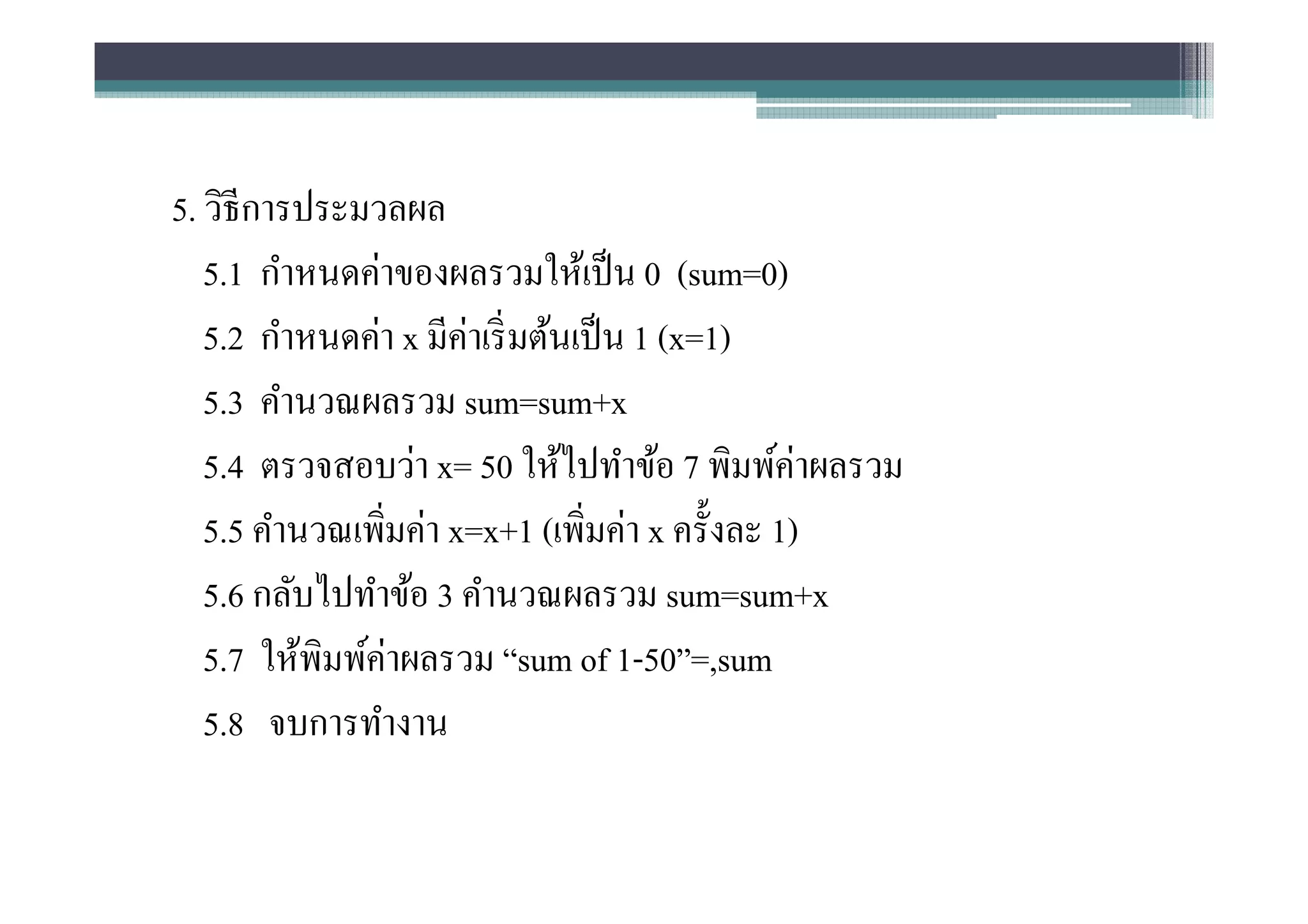 5. วิธีการประมวลผล
   5.1 กําหนดค่าของผลรวมให้เป็ น 0 (sum=0)
   5.2 กําหนดค่า x มีค่าเริ มต้นเป็ น 1 (x=1)
   5.3 คํานวณผลรวม sum=sum+x
   5.4 ตรวจสอบว่า x= 50 ให้ไปทําข้อ 7 พิมพ์ค่าผลรวม
   5.5 คํานวณเพิมค่า x=x+1 (เพิมค่า x ครังละ 1)
   5.6 กลับไปทําข้อ 3 คํานวณผลรวม sum=sum+x
   5.7 ให้พิมพ์ค่าผลรวม “sum of 1-50”=,sum
   5.8 จบการทํางาน
 
