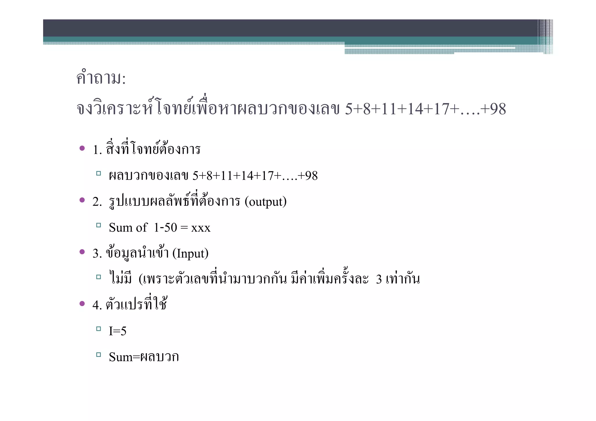 คําถาม:
จงวิเคราะห์โจทย์เพือหาผลบวกของเลข 5+8+11+14+17+….+98
• 1. สิ งทีโจทย์ตองการ
                  ้
  ▫ ผลบวกของเลข 5+8+11+14+17+….+98
• 2. รู ปแบบผลลัพธ์ทีต้องการ (output)
  ▫ Sum of 1-50 = xxx
• 3. ข้อมูลนําเข้า (Input)
  ▫ ไม่มี (เพราะตัวเลขทีนํามาบวกกัน มีค่าเพิมครังละ 3 เท่ากัน
• 4. ตัวแปรทีใช้
  ▫ I=5
  ▫ Sum=ผลบวก
 