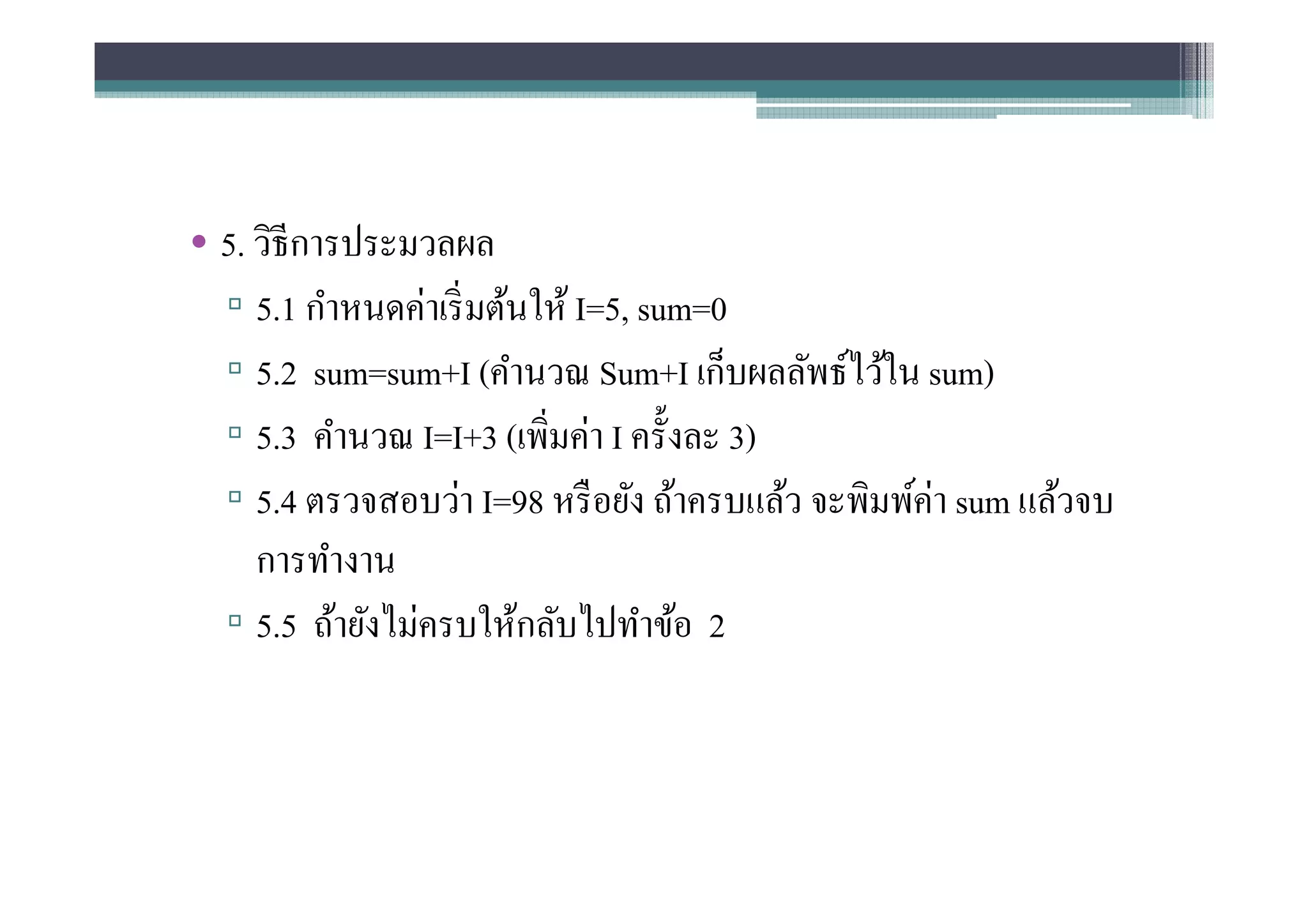 • 5. วิธีการประมวลผล
  ▫ 5.1 กําหนดค่าเริ มต้นให้ I=5, sum=0
  ▫ 5.2 sum=sum+I (คํานวณ Sum+I เก็บผลลัพธ์ไว้ใน sum)
  ▫ 5.3 คํานวณ I=I+3 (เพิมค่า I ครังละ 3)
  ▫ 5.4 ตรวจสอบว่า I=98 หรื อยัง ถ้าครบแล้ว จะพิมพ์ค่า sum แล้วจบ
     การทํางาน
  ▫ 5.5 ถ้ายังไม่ครบให้กลับไปทําข้อ 2
 