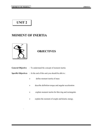 MOMENT OF INERTIA                                                                     J3010/2/1




      UNIT 2


MOMENT OF INERTIA



                                OBJECTIVES




General Objective     : To understand the concept of moment inertia

Specific Objectives : At the end of this unit you should be able to :

                             define moment inertia of mass


                            describe definition torque and angular acceleration


                             explain moment inertia for thin ring and rectangular.


                            explain the moment of couple and kinetic energy.



              .
 