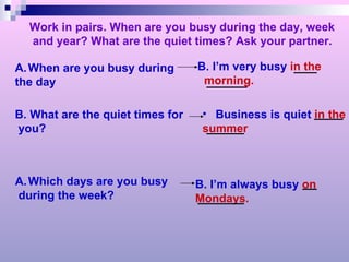 Work in pairs. When are you busy during the day, week and year? What are the quiet times? Ask your partner. When are you busy during  the day B. I’m very busy  in the morning. B. What are the quiet times for you? Business is quiet  in the summer Which days are you busy during the week? B. I’m always busy  on  Mondays. 