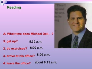 Reading A/ What time does Michael Dell…? get up?  2. do exercises? 3. arrive at his office? 4. leave the office? 5.30 a.m. 6:00 a.m. 8:00 a.m. about 6:15 a.m. 