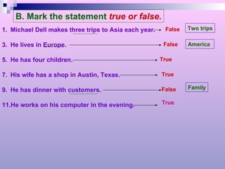 B. Mark the statement   true or false. Michael Dell makes three trips to Asia each year. He lives in Europe. He has four children. His wife has a shop in Austin, Texas. He has dinner with customers. He works on his computer in the evening. False False True True False Two trips America Family True 