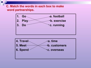 C. Match the words in each box to make word partnerships. 1.  Go  a. football 2.  Play  b. exercise 3.  Do  c. running 4. Travel  a. time 5. Meet  b. customers 6. Spend  c. overseas 