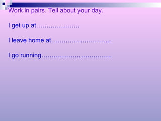 Work in pairs. Tell about your day. I get up at………………… I leave home at……………………….. I go running……………………………. 