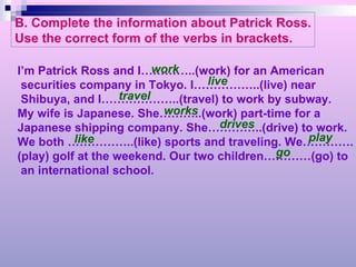 B. Complete the information about Patrick Ross. Use the correct form of the verbs in brackets. I’m Patrick Ross and I…………..(work) for an American securities company in Tokyo. I……………..(live) near Shibuya, and I………………..(travel) to work by subway. My wife is Japanese. She………..(work) part-time for a  Japanese shipping company. She…………..(drive) to work. We both ……………..(like) sports and traveling. We…………. (play) golf at the weekend. Our two children…………(go) to an international school. work live travel works drives like play go 