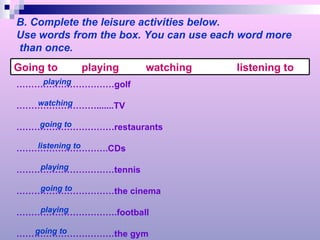 B. Complete the leisure activities below. Use words from the box. You can use each word more than once. …………………………… golf ……………………… .......TV …………………………… restaurants ………………………… .CDs …………………………… tennis …………………………… the cinema …………………………… .football …………………………… the gym playing watching going to listening to playing going to playing going to Going to  playing  watching  listening to 