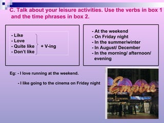C. Talk about your leisure activities. Use the verbs in box 1 and the time phrases in box 2. Eg: - I love running at the weekend.  - I like going to the cinema on Friday night - At the weekend - On Friday night - In the summer/winter - In August/ December - In the morning/ afternoon/ evening - Like - Love  - Quite like  + V-ing - Don’t like 