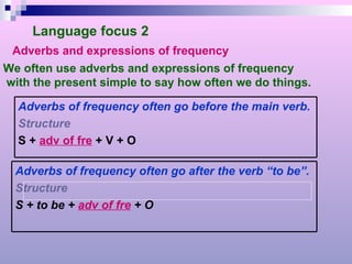 Language focus 2 Adverbs and expressions of frequency We often use adverbs and expressions of frequency with the present simple to say how often we do things. Adverbs of frequency often go before the main verb. Structure S +  adv of fre  + V + O Adverbs of frequency often go after the verb “to be”. Structure S + to be +  adv of fre  + O 
