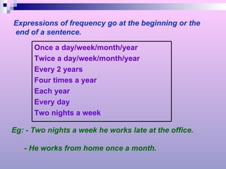 Expressions of frequency go at the beginning or the end of a sentence. Eg: - Two nights a week he works late at the office. - He works from home once a month. Once a day/week/month/year Twice a day/week/month/year Every 2 years Four times a year Each year Every day Two nights a week 