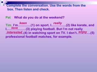 Complete the conversation. Use the words from the box. Then listen and check. Pat  What do you do at the weekend? Tim   I’m…………(1) on sport. I…………..(2) like karate, and I………………(3) playing football. But I’m not really …………… ..(4) in watching sport on TV. I don’t………….(5) professional football matches, for example. keen really love interested enjoy 