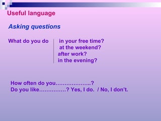 Useful language Asking questions What do you do  in your free time? at the weekend? after work? in the evening? How often do you………………..? Do you like……………? Yes, I do.  / No, I don’t. 