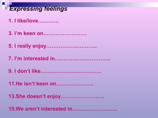 Expressing feelings I like/love………… I’m keen on……………………. I really enjoy……………………….. I’m interested in………………………….. I don’t like…………………………….. He isn’t keen on………………… She doesn’t enjoy……………………. We aren’t interested in…………………….. 