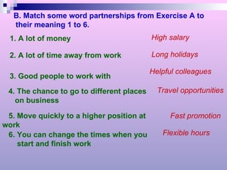 B. Match some word partnerships from Exercise A to their meaning 1 to 6. 1. A lot of money 2. A lot of time away from work 3. Good people to work with 4. The chance to go to different places on business 5. Move quickly to a higher position at work 6. You can change the times when you  start and finish work High salary Long holidays Helpful colleagues Travel opportunities Fast promotion Flexible hours 
