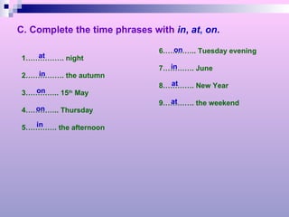 C. Complete the time phrases with   in ,  at ,   on . 1……………. night 2……………. the autumn 3………….. 15 th  May 4………….. Thursday 5…………. the afternoon 6………….. Tuesday evening 7…………. June 8…………. New Year 9…………. the weekend at in on on in on in at at 