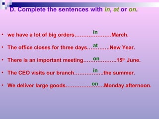 D. Complete the sentences with   in ,   at  or   on . we have a lot of big orders…………………March. The office closes for three days………….New Year. There is an important meeting……………….15 th  June. The CEO visits our branch……………..the summer. We deliver large goods………………….Monday afternoon. in at on in on 