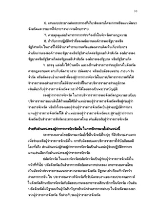 10


             6. เสนองบประมาณต่อกระทรวงที่เกี่ยวข้องตามโครงการหรือแผนพัฒนา
จังหวัดและรายงานให้กระทรวงมหาดไทยทราบ
             7. ควบคุมดูแลบริหารราชการส่วนท้องถิ่นในจังหวัดตามกฎหมาย
             8. กากับการปฏิบัติหน้าที่ของพนักงานองค์การของรัฐบาลหรือ
รัฐวิสาหกิจ ในการนี้ให้มีอานาจทารายงานหรือแสดงความคิดเห็นเกี่ยวกับการ
ดาเนินงานขององค์การของรัฐบาลหรือรัฐวิสาหกิจต่อรัฐมนตรีเจ้าสังกัด องค์การของ
รัฐบาลหรือรัฐวิสาหกิจต่อรัฐมนตรีเจ้าสังกัด องค์การของรัฐบาล หรือรัฐวิสาหกิจ
            9. บรรจุ แต่งตั้ง ให้บาเหน็จ และลงโทษข้าราชการส่วนภูมิภาคในจังหวัด
ตามกฎหมายและตามที่ปลัดกระทรวง ปลัดทบวง หรืออธิบดีมอบหมาย การยกเว้น
จากัด หรือตัดตอนอานาจหน้าที่ของผู้ว่าราชการจังหวัดในการบริหารราชการหรือให้
ข้าราชการของส่วนราชการใดมีอานาจหน้าที่ในการบริหารราชการส่วนภูมิภาค
เช่นเดียวกับผู้ว่าราชการจังหวัดจะกระทาได้โดยตรงเป็นพระราชบัญญัติ
            รองผู้ว่าราชการจังหวัด ในการบริหารราชการของจังหวัดกฎหมายระเบียบ
บริหารราชการแผ่นดินได้กาหนดให้มีตาแหน่งรองผู้ว่าราชการจังหวัดหรือผู้ช่วยผู้ว่า
ราชการจังหวัด หรือมีทั้งรองและผู้ช่วยผู้ว่าราชการจังหวัดเป็นผู้ช่วยปฏิบัติราชการ
แทนผู้ว่าราชการจังหวัดก็ได้ ตาแหน่งรองผู้ว่าราชการจังหวัดและผู้ช่วยผู้ว่าราชการ
จังหวัดเป็นข้าราชการสังกัดกระทรวงมหาดไทย เช่นเดียวกับผู้ว่าราชการจังหวัด

สาหรับตาแหน่งรองผูวาราชการจังหวัดนั้น ในการพิจารณาตังตาแหน่งนี้
                       ้่                                   ้
             กระทรวงมหาดไทยพิจารณาจัดตั้งขึ้นในจังหวัดใหญ่ๆ ที่มีปริมาณงานมาก
เพื่อช่วยเหลือผู้ว่าราชการจังหวัดใน การรับผิดชอบและบริการราชการให้บังเกิดผลดี
โดยทั่วถึง ส่วนตาแหน่งผู้ช่วยผู้ว่าราชการจังหวัดเป็นตาแหน่งผู้ช่วยปฏิบัติราชการ
แทนเช่นเดียวกับตาแหน่งรองผู้ว่าราชการจังหวัด
             ปลัดจังหวัด ในแต่ละจังหวัดปลัดจังหวัดเป็นผู้ช่วยผู้ว่าราชการจังหวัดใน
หน้าที่ทั่วไป ปลัดจังหวัดเป็นข้าราชการสังกัดกรมการปกครอง กระทรวงมหาดไทย
เป็นหัวหน้าส่วนราชการแผนกการปกครองของจังหวัด มีฐานะเท่าเทียมกับหัวหน้า
ส่วนราชการอื่น ใน ประชาสงเคราะห์จังหวัดซึ่งรับผิดชอบงานของกรมประสงเคราะห์
ในจังหวัดศึกษาธิการจังหวัดรับผิดชอบงานของกระทรวงศึกษาธิการในจังหวัด เป็นต้น
ปลัดจังหวัดไม่มีฐานะเป็นผู้บังคับบัญชาหัวหน้าส่วนราชการต่างๆ ในจังหวัดรองลงมา
จากผู้ว่าราชการจังหวัด ซึ่งต่างกับรองผู้ว่าราชการจังหวัด
 