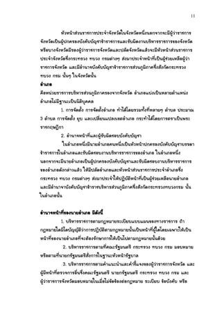 11


           หัวหน้าส่วนราชการประจาจังหวัดในจังหวัดหนึ่งนอกจากจะมีผู้ว่าราชการ
จังหวัดเป็นผู้ปกครองบังคับบัญชาข้าราชการและรับผิดงานบริหารราชการของจังหวัด
หรือบางจังหวัดมีรองผู้ว่าราชการจังหวัดและปลัดจังหวัดแล้วจะมีหัวหน้าส่วนราชการ
ประจาจังหวัดซึ่งกระทรวง ทบวง กรมต่างๆ ส่งมาประจาหน้าที่เป็นผู้ช่วยเหลือผู้ว่า
ราชการจังหวัด และมีอานาจบังคับบัญชาข้าราชการส่วนภูมิภาคซึ่งสังกัดกระทรวง
ทบวง กรม นั้นๆ ในจังหวัดนั้น
อาเภอ
คือหน่วยราชการบริหารส่วนภูมิภาครองจากจังหวัด อาเภอแบ่งเป็นหลายตาแหน่ง
อาเภอไม่มีฐานะเป็นนิติบุคคล
           1. การจัดตั้ง การจัดตั้งอาเภอ ทาได้โดยรวมทั้งที่หลายๆ ตาบล ประมาณ
3 ตาบล การจัดตั้ง ยุบ และเปลี่ยนแปลงเขตอาเภอ กระทาได้โดยการตราเป็นพระ
ราชกฤษฎีกา
           2. อานาจหน้าที่และผู้รับผิดชอบบังคับบัญชา
            ในอาเภอหนึ่งมีนายอาเภอคนหนึ่งเป็นหัวหน้าปกครองบังคับบัญชาบรรดา
ข้าราชการในอาเภอและรับผิดชอบงานบริหารราชการของอาเภอ ในอาเภอหนึ่ง
นอกจากจะมีนายอาเภอเป็นผู้ปกครองบังคับบัญชาและรับผิดชอบงานบริหารราชการ
ของอาเภอดังกล่าวแล้ว ให้มีปลัดอาเภอและหัวหน้าส่วนราชการประจาอาเภอซึ่ง
กระทรวง ทบวง กรมต่างๆ ส่งมาประจาให้ปฏิบัติหน้าที่เป็นผู้ช่วยเหลือนายอาเภอ
และมีอานาจาบังคับบัญชาข้าราชบริหารส่วนภูมิภาคซึ่งสังกัดกระทรวงทบวงกรม นั้น
ในอาเภอนั้น

อานาจหน้าทีของนายอาเภอ มีดงนี้
               ่                 ั
             1. บริหารราชการตามกฎหมายระเบียบแบบแผนของทางราชการ ถ้า
กฎหมายใดมิไดบัญญัติว่าการปฎิบัติตามกฎหมายนั้นเป็นหน้าที่ผู้ใดโดยเฉพาะให้เป็น
หน้าที่ของนายอาเภอที่จะต้องรักษาการให้เป็นไปตามกฎหมายนั้นด้วย
              2. บริหารราชการตามที่คณะรัฐมนตรี กระทรวง ทบวง กรม มอบหมาย
หรือตามที่นายกรัฐมนตรีสั่งการในฐานะหัวหน้ารัฐบาล
              3. บริหารราชการตามคาแนะนาและคาชี้แจงของผู้ว่าราชการจังหวัด และ
ผู้มีหน้าที่ตรวจการอื่นซึ่งคณะรัฐมนตรี นายกรัฐมนตรี กระทรวง ทบวง กรม และ
ผู้ว่าราชการจังหวัดมอบหมายในเมื่อไม่ขัดข้องต่อกฎหมาย ระเบียบ ข้อบังคับ หรือ
 