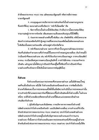 12


คาสั่งของกระทรวง ทบวง กรม มติของคณะรัฐมนตรี หรือการสั่งการของ
นายกรัฐมนตรี
               4. ควบคุมดูแลการบริหารราชการส่วนท้องถิ่นในอาเภอตามกฎหมาย
ซึ่งหน้าที่อื่นๆ ของนายอาเภอซึ่งเรียกว่า "หน้าที่เบ็ดเตล็ด" คือ
               1. จัดการทั้งปวงในอาเภอให้เรียบร้อย ถ้าเห็นว่างานใดบกพร่องก็ต้อง
รายงานต่อผู้ว่าราชการจังหวัด เพื่อเสนอความเห็นของปรับปรุงแก้ไขให้ดีขึ้น
               2. ช่วยราชการของอาเภออื่นที่ใกล้เคียง เช่น เกิดอัคคีภัย หรือโรคระบาด
ต้องทาการช่วยเหลือทันทีถ้ารู้เหตุการณ์ซึ่งควรจะช่วยเหลือโดยไม่ต้องรอจนอาเภอ
ใกล้เคียงนั้นขอความช่วยเหลือ แม้จะอยู่ต่างจังหวัดก็ตาม
               3. หน้าที่ของนายอาเภอ นอกจากที่กล่าวในกฎหมายลักษณะปกครอง
ท้องที่แล้วต้องทาตามความซึ่งกาหนดไว้ในพระราชกาหนดกฎหมายอื่นๆ อันกาหนดไว้
ว่าเป็นหน้าที่ของนายอาเภอ เช่น หน้าที่เกี่ยวกับการทะเบียนราษฎร การทะเบียนสัตว์
พาหนะ ทะเบียนชื่อสกุลการจดทะเบียนบุริมสิทธิ์ การทานิติกรรม การเกณฑ์ทหาร
เป็นต้น แม้กฎหมายไม่ได้ระบุว่าเป็นหน้าที่ของผู้ใดก็ให้พึงเข้าใจว่าเป็นหน้าที่ของ
นายอาเภอที่จะรักษาการให้เป็นไปตามพระราชบัญญัตินั้นๆ


กิงอาเภอ
  ่
            กิ่งอาเภอเป็นหน่วยการปกครองซึ่งรวมหลายตาบล แต่ไม่มีลักษณะใหญ่
พอที่จะตั้งเป็นอาเภอ หนึ่งได้ กิ่งอาเภอเป็นส่วนหนึ่งของอาเภอ การจัดตั้งเป็นกิ่ง
อาเภอก็เพื่อสะดวกในการปกครองแต่ให้ตั้งขึ้นเมื่อมีความจาเป็นในการปกครองเท่านั้น
หากเจ้าหน้าที่อาเภอตรวจตราท้องที่ได้สะดวกก็ไม่จาเป็นต้องตั้งกิ่งอาเภอขึ้น ในอาเภอ
หนึ่งๆ จะมีกิ่งอาเภอเดียวหรือหลายกิ่งอาเภอก็ได้และแบ่งเขตออกเป็นตาบล
เช่นเดียวกับอาเภอ
            1. ผู้บังคับบัญชาและรับผิดชอบ การบริหารราชการของกิ่งอาเภอมี
ปลัดอาเภอประจากิ่งอาเภอเป็นหัวหน้า และมีปลัดอาเภออื่นๆ ตามจานวนที่จาเป็น
หัวหน้าส่วนราชการของกระทรวง ทบวง กรมต่างๆ ประจากิ่งอาเภอคล้ายอาเภอ
ปลัดอาเภอประจากิ่งอาเภออยู่ในบังคับบัญชาของนายอาเภอและทาการแทน
นายอาเภอ ทั้งนี้เพราะว่ากิ่งอาเภอเป็นเขตการปกครองส่วนหนึ่งซึ่งรวมอยู่ในอาเภอ
สาหรับหัวหน้าส่วนราชการของกระทรวง ทบวง กรมต่างๆ ประจากิ่งอาเภอนั้นก็คือ
 
