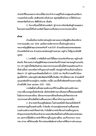 13


เจ้าหน้าที่ซึ่งแบ่งออกจากอาเภอให้มาประจาทางานอยู่ที่กิ่งอาเภอสุดแล้วแต่ปริมาร
งานของกิ่งอาเภอนั้น เช่นศึกษาธิการกิ่งอาเภอ สมุหบัญชีกิ่งอาเภอ ป่าไม้กิ่งอาเภอ
สรรพสามิตกิ่งอาเภอ สัสดีกิ่งอาเภอ เป็นต้น
              2. กิจการที่มอบให้กิ่งอาเภอจัดทา ผู้ว่าราชการจังหวัดเป็นผู้กาหนดอย่าง
ใดควรตรวจมอบให้กิ่งอาเภอจัดทาโดยความเห็นชอบจากกระทรวงมหาดไทย

ตาบล
            ตาบลไม่เป็นการบริหารส่วนภูมิภาคตามพระราชบัญญัติระเบียบบริหาร
ราชการแผ่นดิน พ.ศ. 2534 แต่เป็นการบริหารราชการในส่วนภูมิภาคตาม
พระราชบัญญัติลักษณะปกครองท้องที่ พ.ศ.2457 ตาบลเป็นเขตปกครองย่อยของ
อาเภอหรือกิ่งอาเภอ ตาบลประกอบด้วยหมู่บ้านหลายๆ หมู่บ้าน ไม่มีฐานะเป็นนิติ
บุคคล
            1. การจัดตั้ง การจัดตั้งตาบลทาได้โดยการรวมท้องที่หลายๆ หมู่บ้านเข้า
ด้วยกัน ซึ่งตามพระราชบัญญัติลักษณะปกครองท้องที่กาหนดว่าหลายหมู่บ้านรวมกัน
ราว 20 หมู่บ้านให้จัดเป็นตาบล ต่อมากระทรวงมหาดไทยได้กาหนดหลักเกณฑ์การ
ตั้งตาบลใหม่ นอกเหนือจากที่กฎหมายกาหนดไว้ เช่นหมู่บ้านที่รวมเป็นตาบลไม่ควร
น้อยกว่า 10 หมู่บ้านและมีพลเมืองไม่ต่ากว่า 2,000 คน ท้องที่กว่างพอที่กานันจะ
ดูแลได้ทั่วถึง แต่ละหมู่บ้านต้องติดต่อกันได้ในวันเดียว มีรายได้เหมาะสม ตาบลเดิมที่
ถูกแยกต้องมีจานวนหมู่บ้าน พลเมือง รายได้ และเนื้อที่เหลือพอที่จะคงความเป็น
ตาบลไปได้ (กมล และคณะ 2521 : 266)
            การจัดตั้งตาบลใหม่ตามหลักเกณฑ์ที่กาหนดให้นายอาเภอพิจารณา
รายงานชี้แจงเหตุผลไปยังจังหวัด เมื่อจังหวัดพิจารณาเห็นสมควรก็ให้เสนอขอจัดตั้ง
ไปยังกระทรวงมหาดไทย เมื่อกระทรวงมหาดไทยเห็นชอบแล้วก็ออกประกาศ
กระทรวงมหาดไทยจัดตั้งตาบลขึ้นและประกาศในราชกิจจานุเบกษาต่อไป
            2. อานาจหน้าที่และผู้รับผิดชอบ ในตาบลหนึ่งมีกานันคนหนึ่งมีหน้าที่
ปกครองราษฎรในเขตตาบลนั้น กานันเป็น ตาแหน่งผู้ปกครองตาบลขึ้นตรงต่อ
นายอาเภออานาจหน้าที่ของกานัน กานันมีอานาจหน้าที่ตามกาหนดในกฎหมาย
ลักษณะปกครองท้องที่และรักษาความสงบเรียบร้อยในตาบลที่เป็นเขตปกครองของ
ตน นอกจากนี้ยังมีอานาจหน้าที่ที่ปรากฏในกฎหมายอื่นๆ และที่กระทรวง ทบวง
กรม ต่างๆ ขอให้ช่วยเหลือ ซึ่งงานช่วยเหลือดังกล่าวเป็นงานที่สั่งมาทางอาเภอและ
 