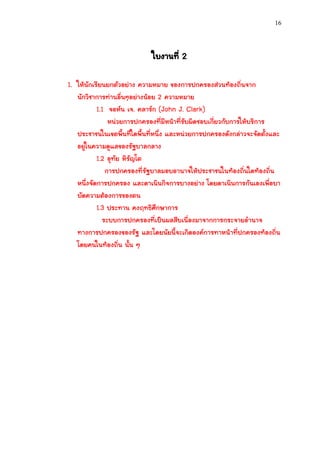 16




                             ใบงานที่ 2

1. ให้นักเรียนยกตัวอย่าง ความหมาย ของการปกครองส่วนท้องถิ่นจาก
   นักวิชาการท่านอื่นๆอย่างน้อย 2 ความหมาย
           1.1 จอห์น เจ. คลาร์ก (John J. Clark)
               หน่วยการปกครองที่มีหน้าที่รับผิดชอบเกี่ยวกับการให้บริการ
   ประชาชนในเขตพื้นที่ใดพื้นที่หนึ่ง และหน่วยการปกครองดังกล่าวจะจัดตั้งและ
   อยู่ในความดูแลของรัฐบาลกลาง
           1.2 อุทัย หิรัญโต
              การปกครองที่รัฐบาลมอบอานาจให้ประชาชนในท้องถิ่นใดท้องถิ่น
   หนึ่งจัดการปกครอง และดาเนินกิจการบางอย่าง โดยดาเนินการกันเองเพื่อบา
   บัดความต้องการของตน
           1.3 ประทาน คงฤทธิศึกษาการ
             ระบบการปกครองที่เป็นผลสืบเนื่องมาจากการกระจายอานาจ
   ทางการปกครองของรัฐ และโดยนัยนี้จะเกิดองค์การทาหน้าที่ปกครองท้องถิ่น
   โดยคนในท้องถิ่น นั้น ๆ
 