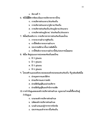 18


           ง. รัชกาลที่ 9
6. ข้อใดไม่ใช่การจัดระเบียบการบริหารราชการไทย
           ก. การบริหารส่วนกลาง/ส่วนท้องถิ่น
           ข. การบริหารส่วนกลาง/ภูมิภาค/ท้องถิ่น
           ค. การบริหารส่วนท้องถิ่น/ส่วนภูมิภาค/ส่วนกลาง
           ง. การบริหารส่วนภูมิภาค/ ส่วนท้องถิ่น/ส่วนกลาง
7. ข้อใดเป็นหลักการ การบริหารราชการส่วนท้องถิ่นของไทย
           ก. การกระจายอานาจสู่ท้องถิ่น
           ข. การใช้หลักการกระจายอานาจ
           ค. ประชาชนมีอานาจในการตัดสินใจ
           ง. การใช้หลักการกระจายอานาจให้แก่ประชาชนโดยตรง
8. ข้อใด คือรูปแบบการปกครองท้องถิ่นของไทย
           ก. มี 3 รูปแบบ
           ข. มี 4 รูปแบบ
           ค. มี 5 รูปแบบ
           ง. มี 6 รูปแบบ
9. โครงสร้างและองค์ประกอบขององค์กรปกครองส่วนท้องถิ่น ที่ถูกต้องคือข้อใด
           ก. ฝ่ายบุคลากรและนิติกร
           ข. ฝ่ายบริหารและการคลัง
           ค. ฝ่ายนิติบัญญัติและฝ่ายบริหาร
           ง. ฝ่ายนิติบัญญัติและสานักงานปลัด
10. การกากับดูแลขององค์การบริหารส่วนตาบล กฎหมายกาหนดให้ใครเป็นผู้
    กากับดูแล
           ก. นายกองค์การบริหารส่วนตาบล
           ข. ปลัดองค์การบริหารส่วนตาบล
           ค. นายอาเภอและผู้ว่าราชการจังหวัด
           ง. ประชาชนและข้าราชการในท้องถิ่น
 