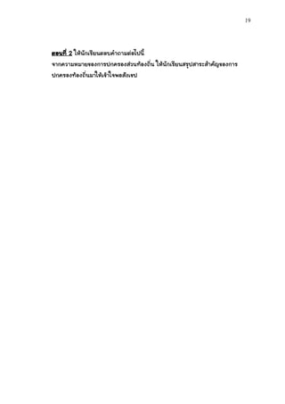 19




ตอนที่ 2 ให้นักเรียนตอบคาถามต่อไปนี้
จากความหมายของการปกครองส่วนท้องถิ่น ให้นักเรียนสรุปสาระสาคัญของการ
ปกครองท้องถิ่นมาให้เข้าใจพอสังเขป
 