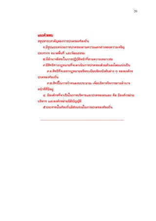 20




แนวคาตอบ
สรุปสาระสาคัญของการปกครองท้องถิ่น
    ๑.มีรูปแบบหน่วยการปกครองตามความแตกต่างของความเจริญ
ประชากร ขนาดพื้นที่ และวัฒนธรรม
    ๒.มีอานาจอิสระในการปฏิบัติหน้าที่ตามความเหมาะสม
    ๓.มีสิทธิทางกฎหมายที่จะดาเนินการปกครองด้วยตัวเองโดยแบ่งเป็น
        ๓.๑.สิทธิที่จะตรากฎหมายหรือระเบียบข้องบังคับต่าง ๆ ขององค์กร
ปกครองท้องถิ่น
        ๓.๒.สิทธิในการกาหนดงบประมาณ เพื่อบริหารกิจการตามอานาจ
หน้าที่ที่มีอยู่
    ๔. มีองค์กรที่จาเป็นในการบริหารและปกครองตนเอง คือ มีองค์กรฝ่าย
บริหาร และองค์กรฝ่ายนิติบัญญัติ
    ๕.ประชาชนในท้องถิ่นมีส่วนร่วมในการปกครองท้องถิ่น

 ...................................................................................................................
 